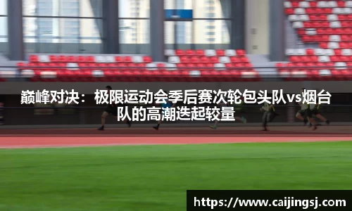 巅峰对决：极限运动会季后赛次轮包头队vs烟台队的高潮迭起较量